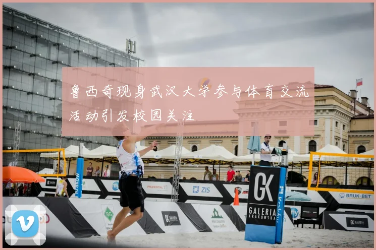 鲁西奇现身武汉大学参与体育交流活动引发校园关注