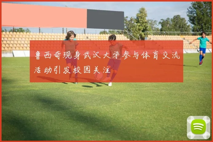 鲁西奇现身武汉大学参与体育交流活动引发校园关注