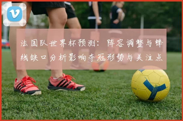 法国队世界杯预测：阵容调整与锋线缺口分析影响夺冠形势与关注点