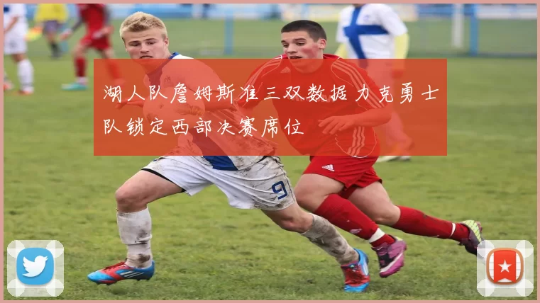 湖人队詹姆斯准三双数据力克勇士队锁定西部决赛席位