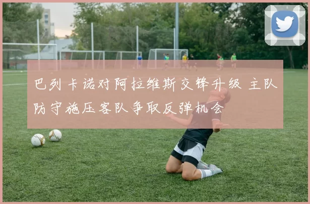 巴列卡诺对阿拉维斯交锋升级 主队防守施压客队争取反弹机会