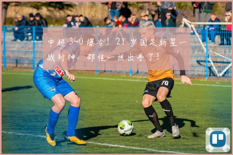 中超 3-0 爆冷！21 岁国足新星一战封神，邵佳一该出手了！