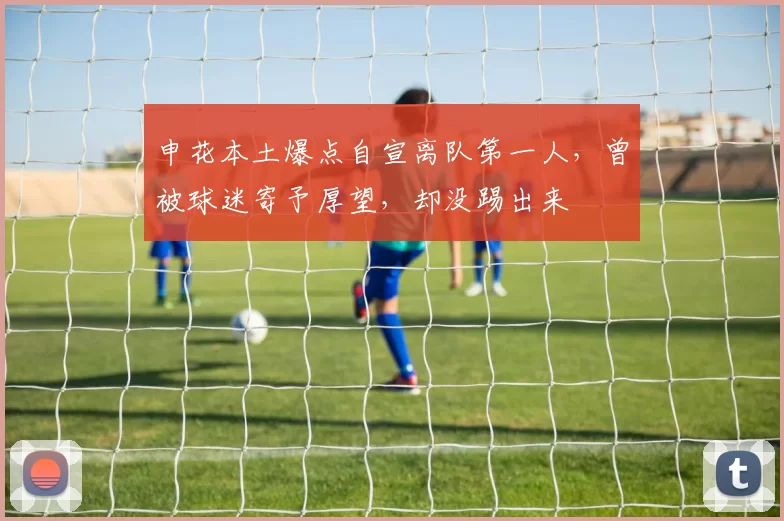申花本土爆点自宣离队第一人，曾被球迷寄予厚望，却没踢出来