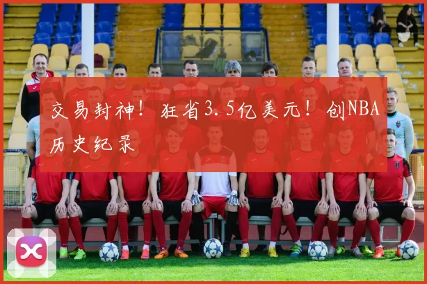 交易封神！狂省3.5亿美元！创NBA历史纪录