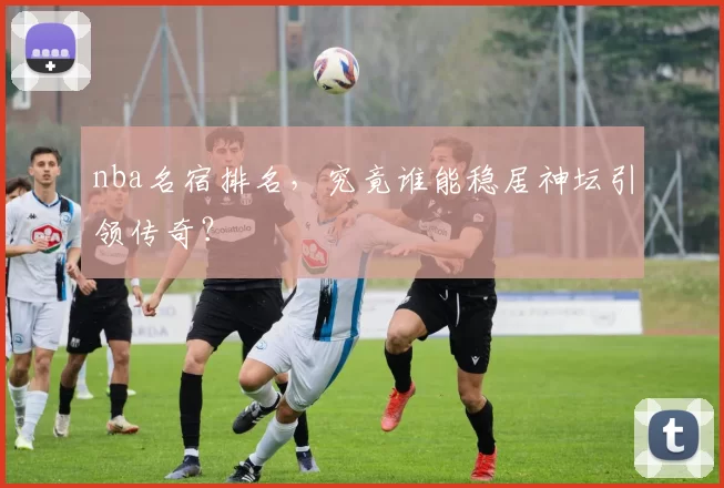 nba名宿排名,究竟谁能稳居神坛引领传奇?