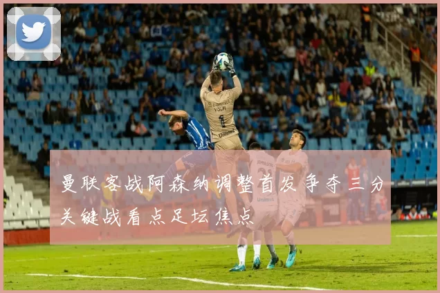 曼联客战阿森纳调整首发争夺三分关键战看点足坛焦点