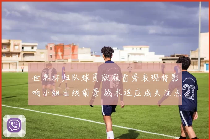 世界杯归队球员欧冠首秀表现将影响小组出线前景 战术适应成关注点