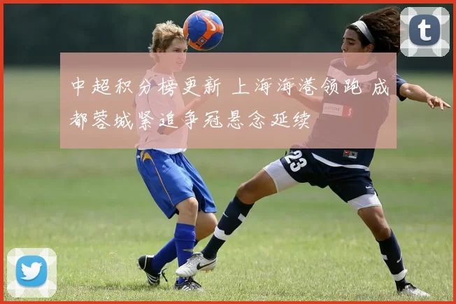 中超积分榜更新 上海海港领跑 成都蓉城紧追争冠悬念延续