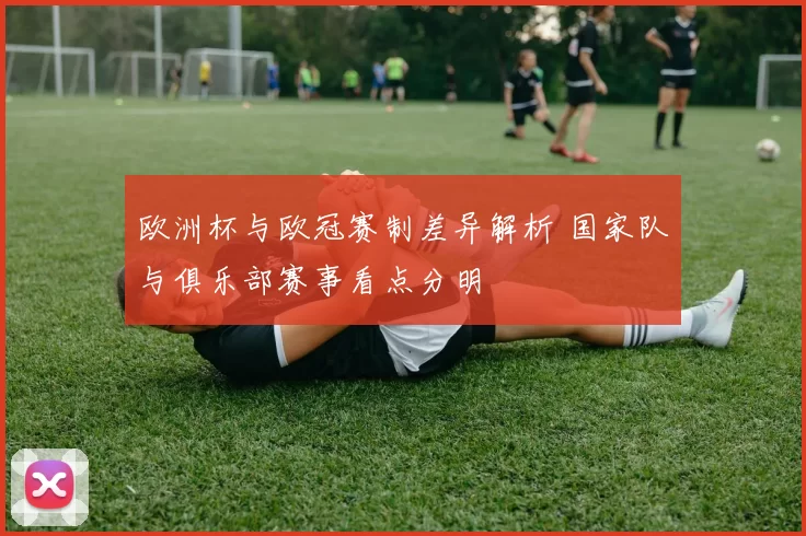 欧洲杯与欧冠赛制差异解析 国家队与俱乐部赛事看点分明