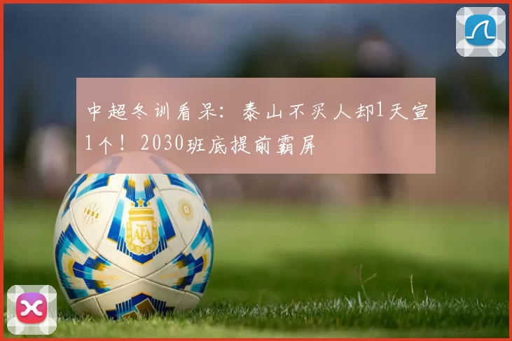 中超冬训看呆：泰山不买人却1天宣1个！2030班底提前霸屏