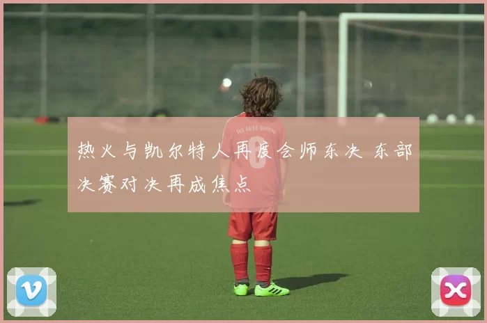 热火与凯尔特人再度会师东决 东部决赛对决再成焦点