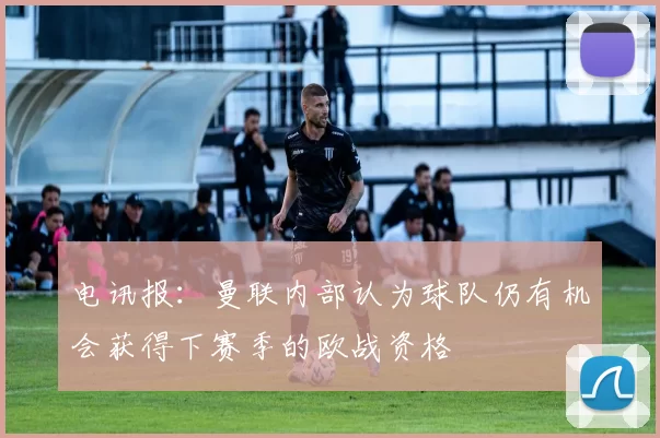 电讯报：曼联内部认为球队仍有机会获得下赛季的欧战资格