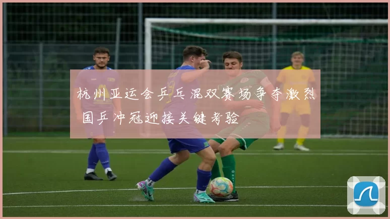 杭州亚运会乒乓混双赛场争夺激烈 国乒冲冠迎接关键考验