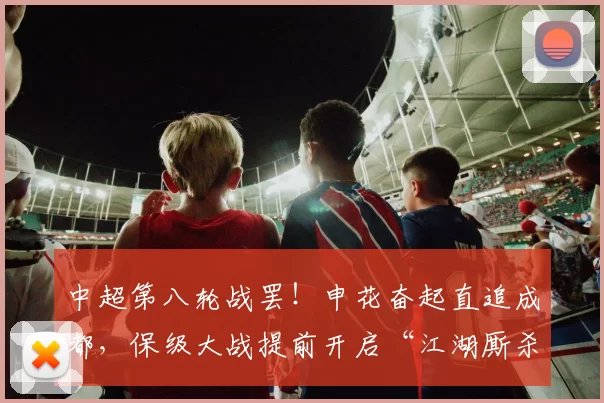 中超第八轮战罢！申花奋起直追成都，保级大战提前开启“江湖厮杀”_山东_积分榜_赛季