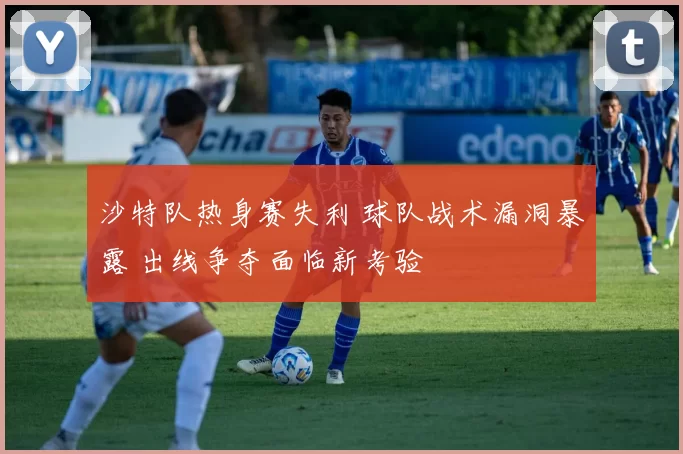 沙特队热身赛失利 球队战术漏洞暴露 出线争夺面临新考验