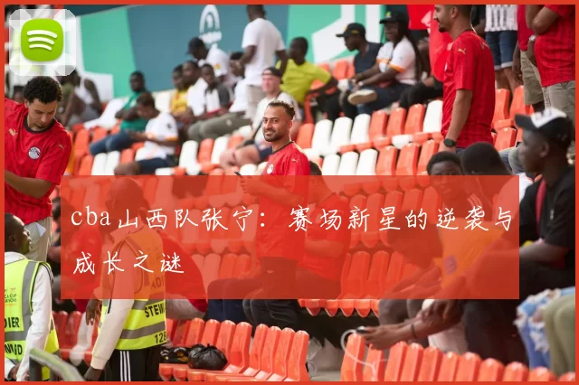 cba山西队张宁：赛场新星的逆袭与成长之谜