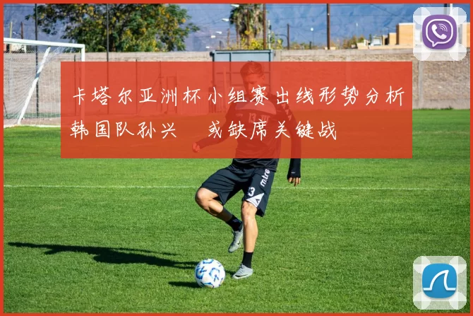 卡塔尔亚洲杯小组赛出线形势分析韩国队孙兴慜或缺席关键战