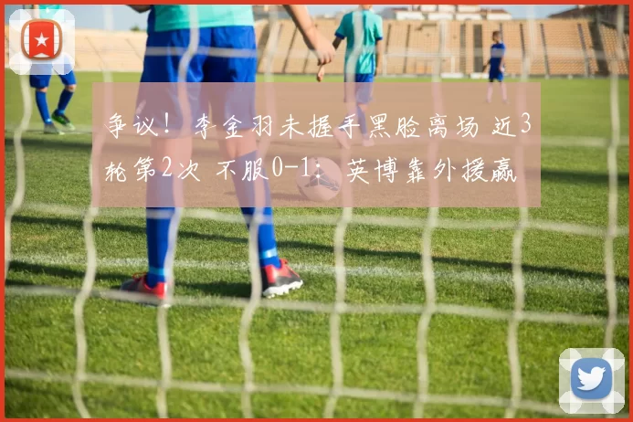 争议！李金羽未握手黑脸离场 近3轮第2次 不服0-1：英博靠外援赢