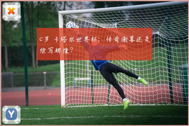 c罗 卡塔尔世界杯：传奇谢幕还是续写辉煌？