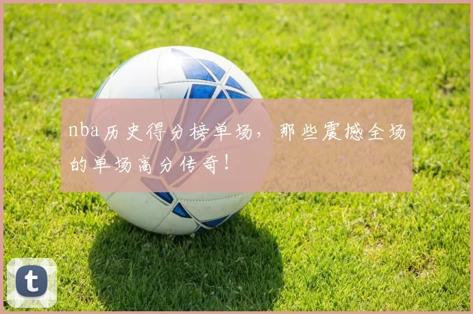 nba历史得分榜单场，那些震撼全场的单场高分传奇！