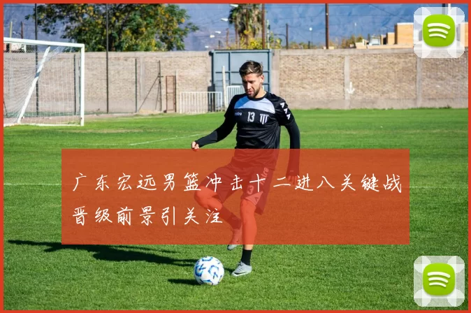 广东宏远男篮冲击十二进八关键战晋级前景引关注