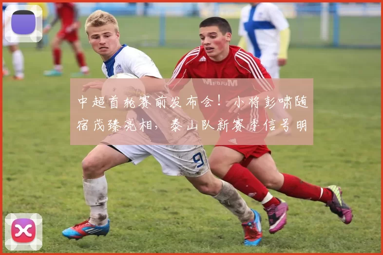 中超首轮赛前发布会!小将彭啸随宿茂臻亮相,泰山队新赛季信号明确_主教练_比赛_韩鹏