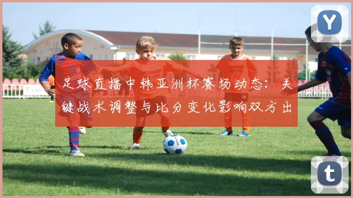 足球直播中韩亚洲杯赛场动态：关键战术调整与比分变化影响双方出线形势