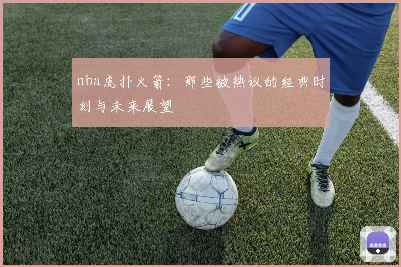 nba虎扑火箭:那些被热议的经典时刻与未来展望