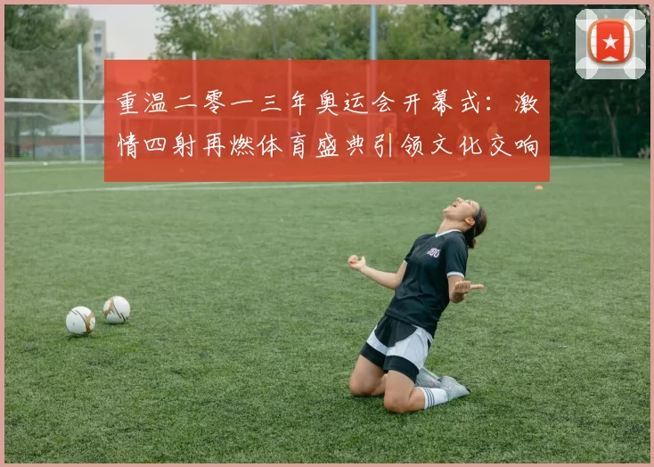 重温二零一三年奥运会开幕式:激情四射再燃体育盛典引领文化交响潮澎