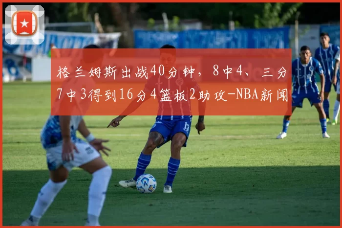 格兰姆斯出战40分钟，8中4、三分7中3得到16分4篮板2助攻-NBA新闻