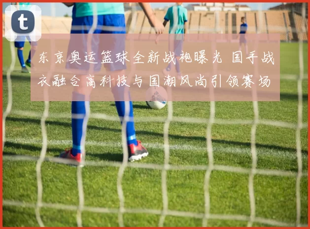 东京奥运篮球全新战袍曝光 国手战衣融合高科技与国潮风尚引领赛场风貌