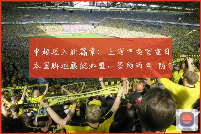 中超迈入新篇章：上海申花官宣日本国脚远藤航加盟，签约两年_防守型_中场_赛季