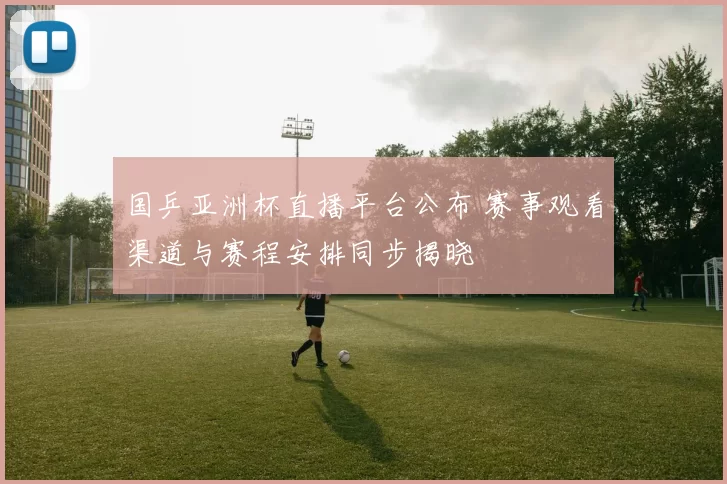 国乒亚洲杯直播平台公布 赛事观看渠道与赛程安排同步揭晓