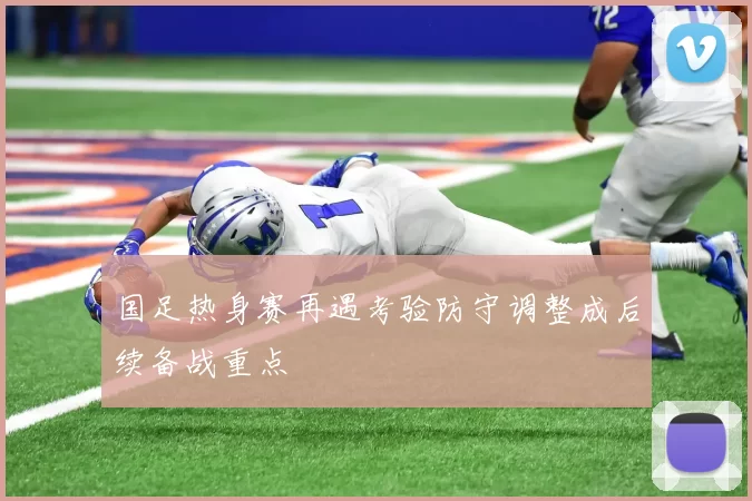 国足热身赛再遇考验防守调整成后续备战重点