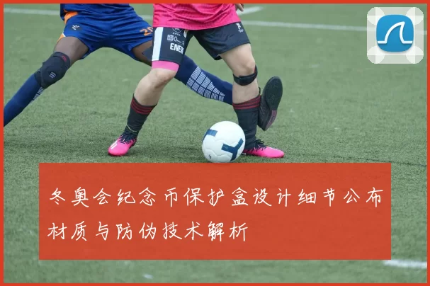 冬奥会纪念币保护盒设计细节公布材质与防伪技术解析