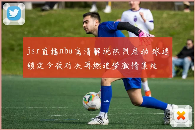 jsr直播nba高清解说热烈启动 球迷锁定今夜对决再燃追梦激情集结