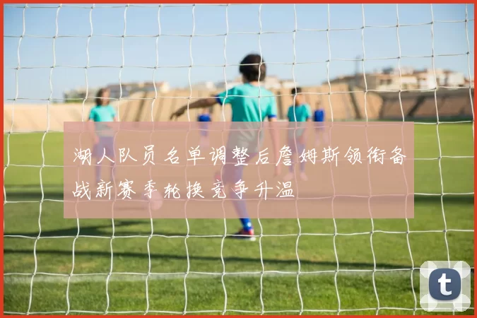 湖人队员名单调整后詹姆斯领衔备战新赛季轮换竞争升温