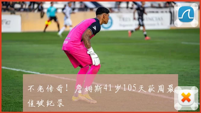 不老传奇！詹姆斯41岁105天获周最佳破纪录