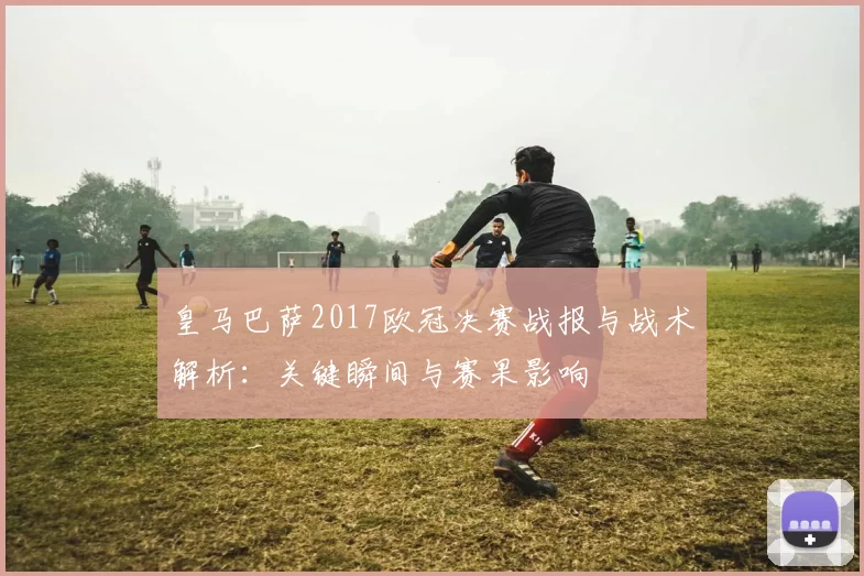 皇马巴萨2017欧冠决赛战报与战术解析：关键瞬间与赛果影响