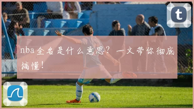 nba全名是什么意思？一文带你彻底搞懂！