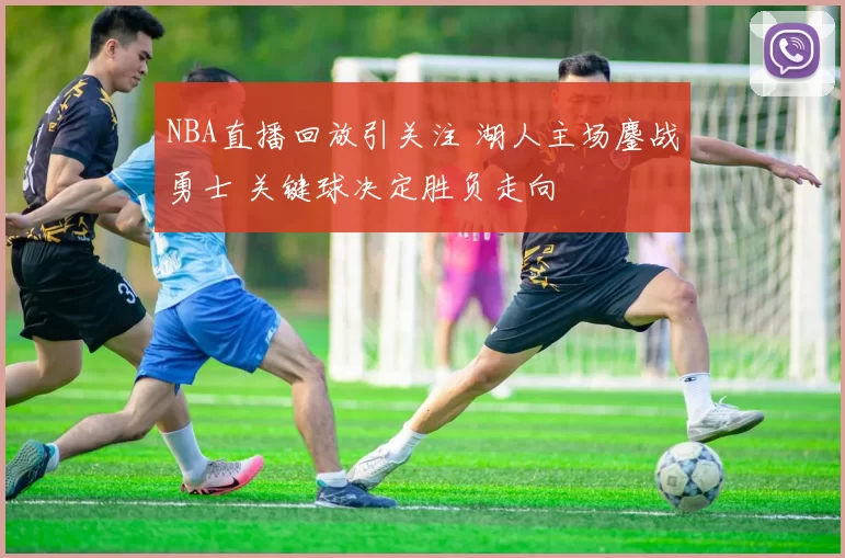 NBA直播回放引关注 湖人主场鏖战勇士 关键球决定胜负走向