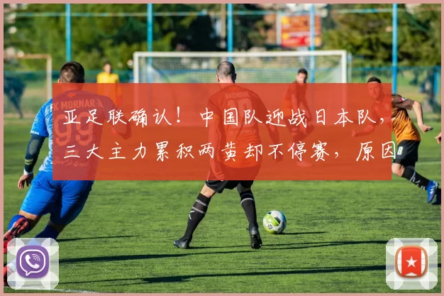 亚足联确认!中国队迎战日本队,三大主力累积两黄却不停赛,原因曝光