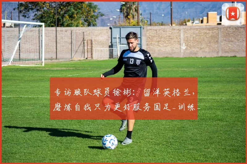 专访狼队球员徐彬:留洋英格兰,磨炼自我只为更好服务国足_训练_足球_专题片