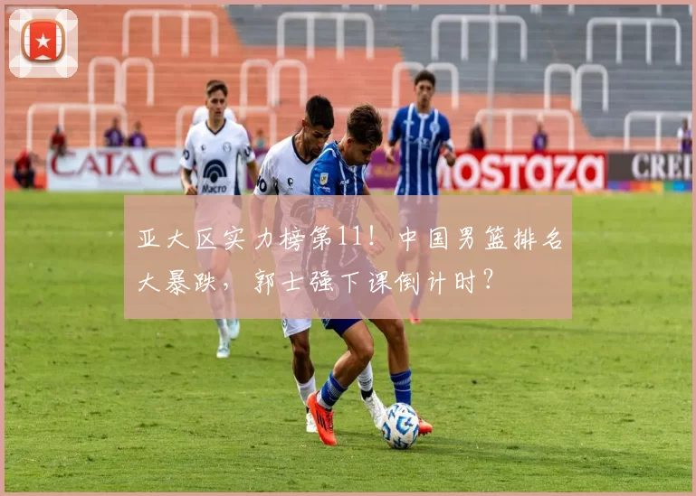 亚大区实力榜第11！中国男篮排名大暴跌，郭士强下课倒计时？