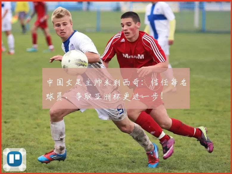 中国女足主帅米利西奇：信任每名球员，争取亚洲杯更进一步！