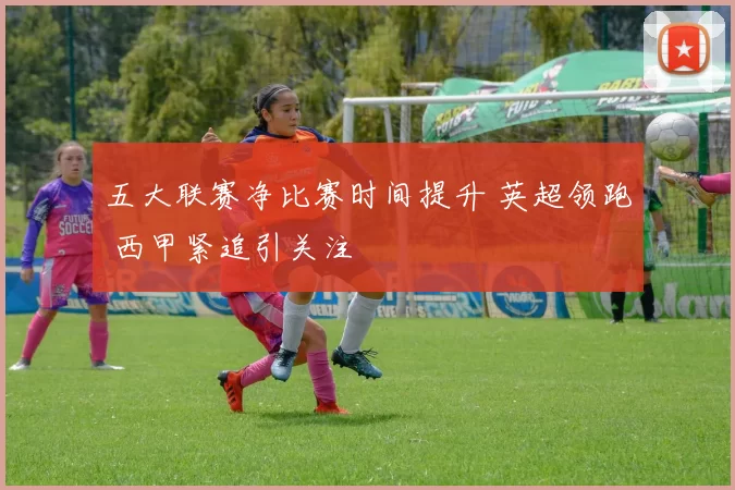 五大联赛净比赛时间提升 英超领跑 西甲紧追引关注