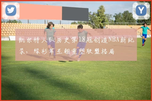 凯尔特人队历史第18冠创造NBA新纪录，绿衫军王朝重塑联盟格局