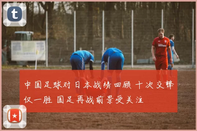 中国足球对日本战绩回顾 十次交锋仅一胜 国足再战前景受关注