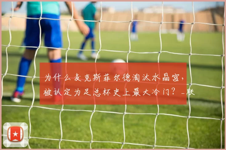 为什么麦克斯菲尔德淘汰水晶宫，被认定为足总杯史上最大冷门？_联赛_比赛_历史