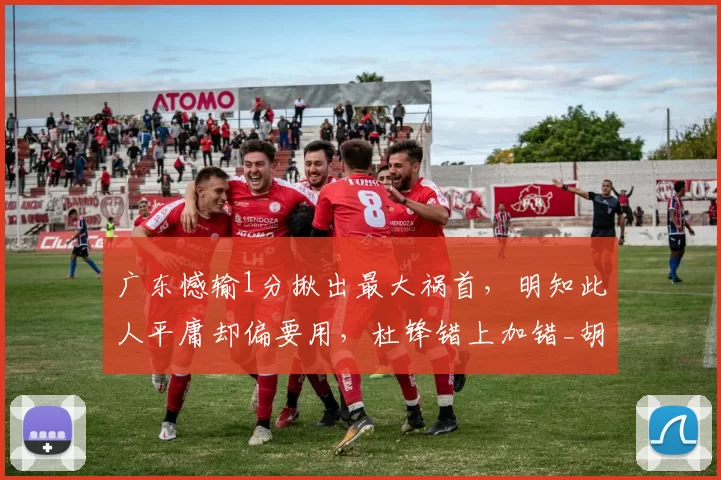 广东憾输1分揪出最大祸首，明知此人平庸却偏要用，杜锋错上加错_胡明轩_全队_陈家政